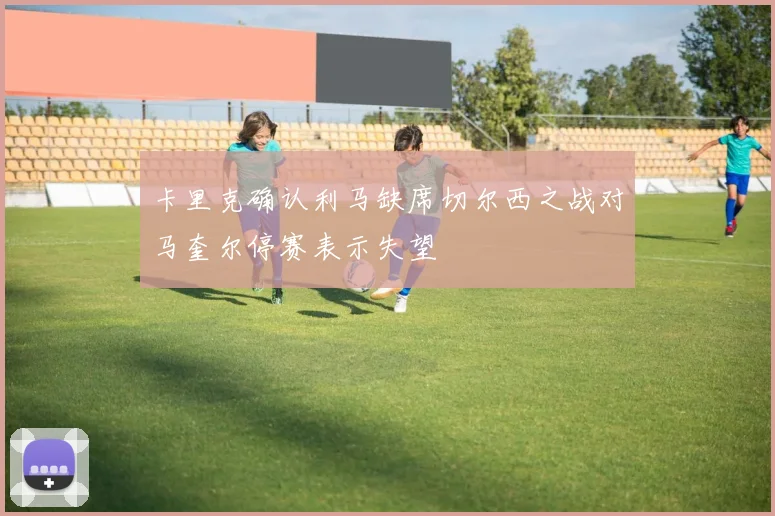 卡里克确认利马缺席切尔西之战对马奎尔停赛表示失望