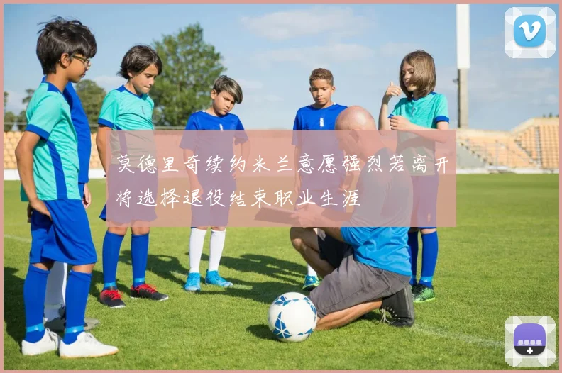 莫德里奇续约米兰意愿强烈若离开将选择退役结束职业生涯