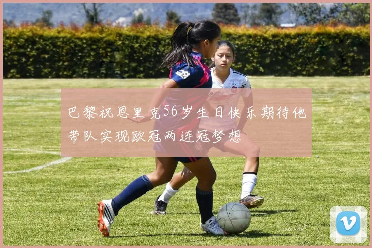 巴黎祝恩里克56岁生日快乐期待他带队实现欧冠两连冠梦想