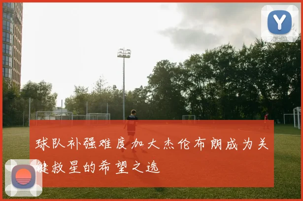 球队补强难度加大杰伦布朗成为关键救星的希望之选