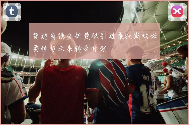 费迪南德分析曼联引进桑托斯的必要性与未来转会计划