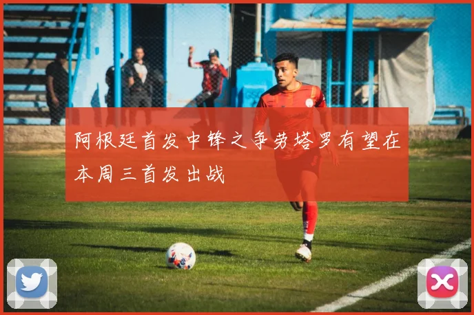 阿根廷首发中锋之争劳塔罗有望在本周三首发出战