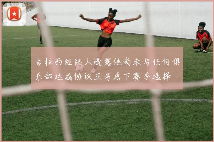 吉拉西经纪人透露他尚未与任何俱乐部达成协议正考虑下赛季选择