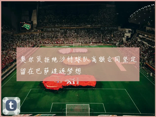 奥尔莫拒绝沙特球队高额合同坚定留在巴萨追逐梦想