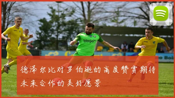 德泽尔比对罗伯逊的高度赞赏期待未来合作的美好愿景