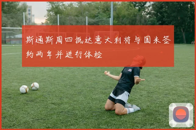 斯通斯周四抵达意大利将与国米签约两年并进行体检
