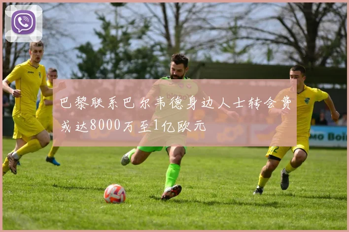 巴黎联系巴尔韦德身边人士转会费或达8000万至1亿欧元