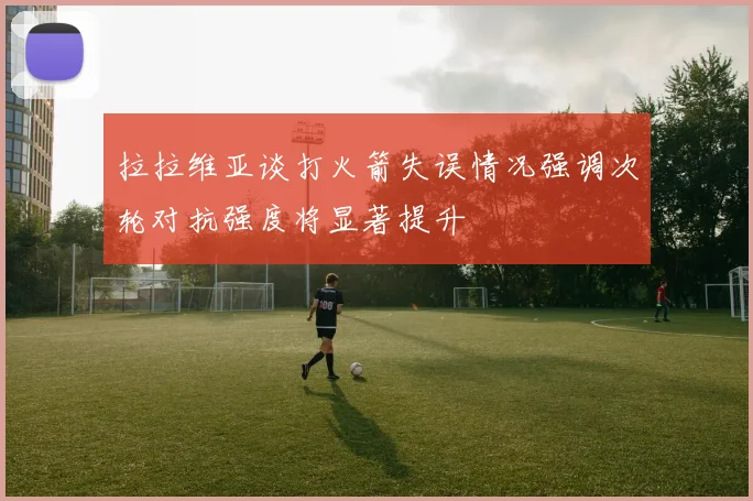 拉拉维亚谈打火箭失误情况强调次轮对抗强度将显著提升