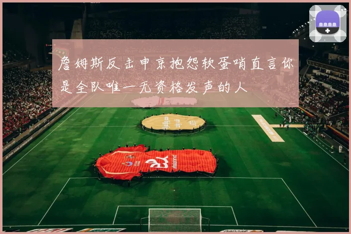 詹姆斯反击申京抱怨软蛋哨直言你是全队唯一无资格发声的人