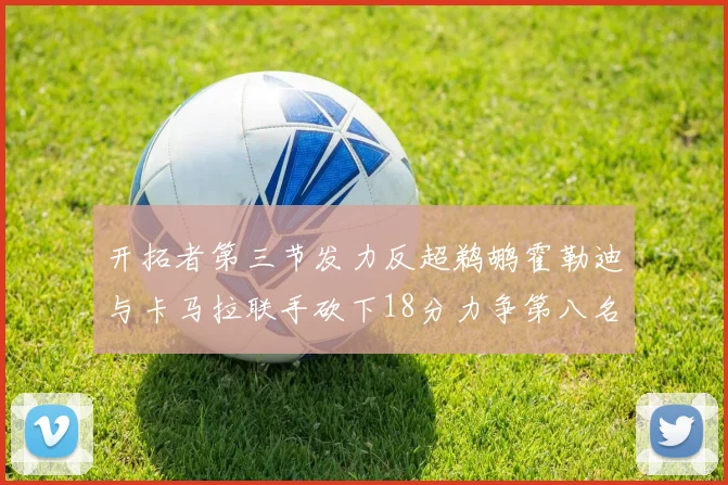 开拓者第三节发力反超鹈鹕霍勒迪与卡马拉联手砍下18分力争第八名