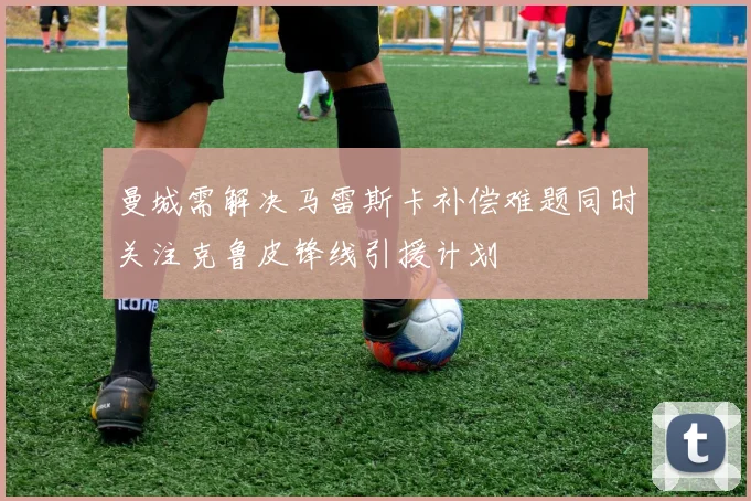 曼城需解决马雷斯卡补偿难题同时关注克鲁皮锋线引援计划