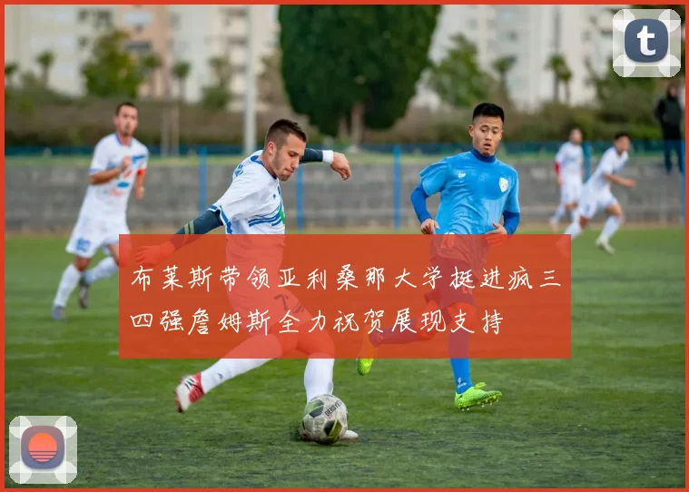 布莱斯带领亚利桑那大学挺进疯三四强詹姆斯全力祝贺展现支持