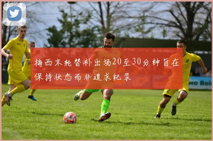 梅西末轮替补出场20至30分钟旨在保持状态而非追求纪录