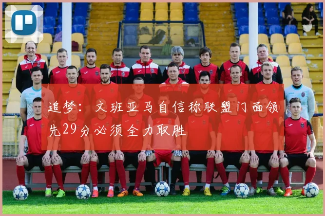 追梦：文班亚马自信称联盟门面领先29分必须全力取胜