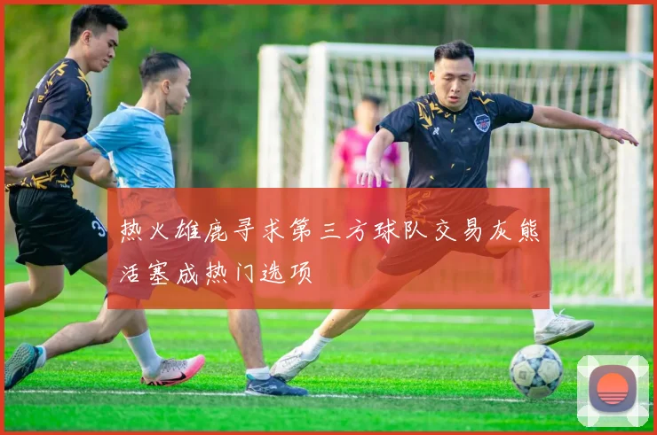 热火雄鹿寻求第三方球队交易灰熊活塞成热门选项