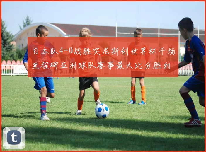 日本队4-0战胜突尼斯创世界杯千场里程碑亚洲球队赛事最大比分胜利