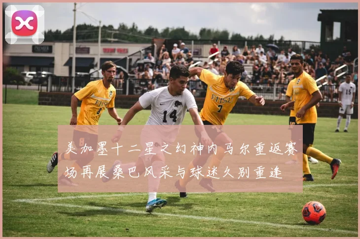 美加墨十二星之幻神内马尔重返赛场再展桑巴风采与球迷久别重逢