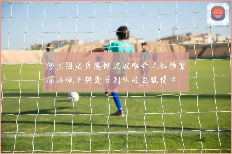 修女团成员感慨波波维奇夫妇频繁探访依旧热爱马刺队的温暖情怀