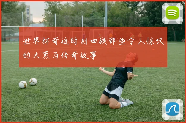 世界杯奇迹时刻回顾那些令人惊叹的大黑马传奇故事