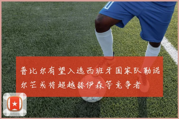 普比尔有望入选西班牙国家队勒诺尔芒或将超越赫伊森等竞争者