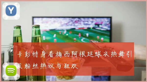 卡彭特身着梅西阿根廷球衣热舞引发粉丝热议与狂欢