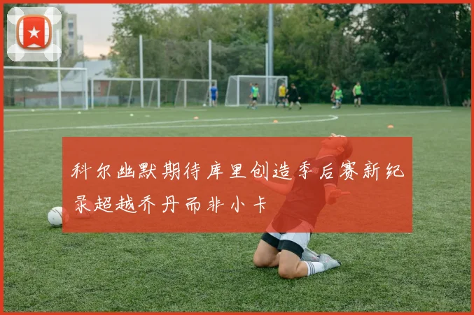 科尔幽默期待库里创造季后赛新纪录超越乔丹而非小卡