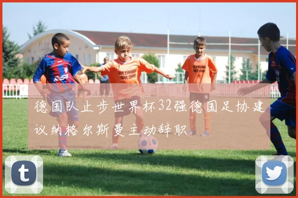 德国队止步世界杯32强德国足协建议纳格尔斯曼主动辞职
