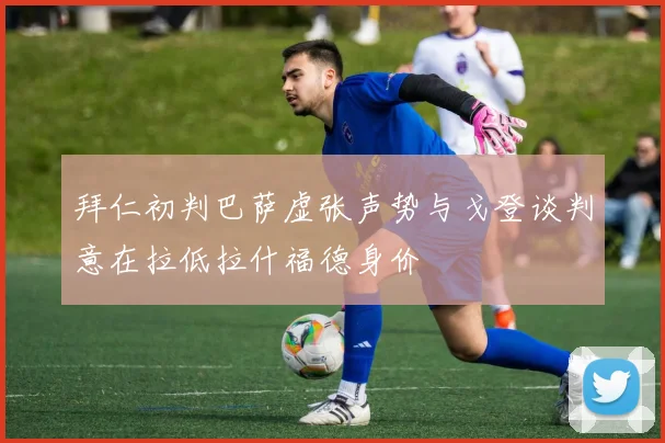 拜仁初判巴萨虚张声势与戈登谈判意在拉低拉什福德身价