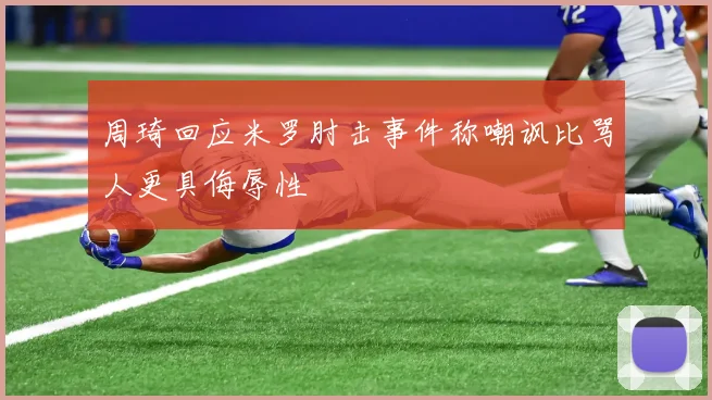 周琦回应米罗肘击事件称嘲讽比骂人更具侮辱性