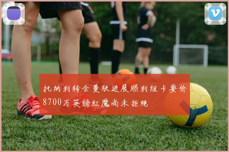 托纳利转会曼联进展顺利纽卡要价8700万英镑红魔尚未拒绝
